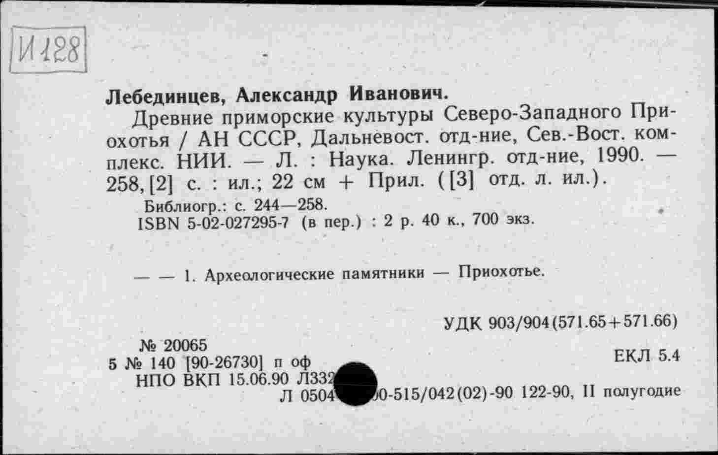 ﻿и ш
Лебединцев, Александр Иванович.
Древние приморские культуры Северо-Западного При-охотья / АН СССР, Дальневост, отд-ние, Сев.-Вост. комплекс. НИИ. — Л. : Наука. Ленингр. отд-ние, 1990. — 258, [2] с. : ил.; 22 см + Прил. ([3] отд. л. ил.).
Библиогр.: с. 244—258.	f
ISBN 5-02-027295-7 (в пер.) : 2 р. 40 к., 700 экз.
— — 1. Археологические памятники — Приохотье.
УДК 903/904(571.65 + 571.66) № 20065
5 № 140 [90-26730] п оф	ЕКЛ 5.4
НПО ВКП 15.06.90 ЛЗЗ'/^Ж
Л 0504^^0-515/042 (02)-90 122-90, П полугодие